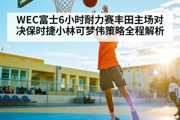 WEC富士6小时耐力赛丰田主场对决保时捷小林可梦伟策略全程解析