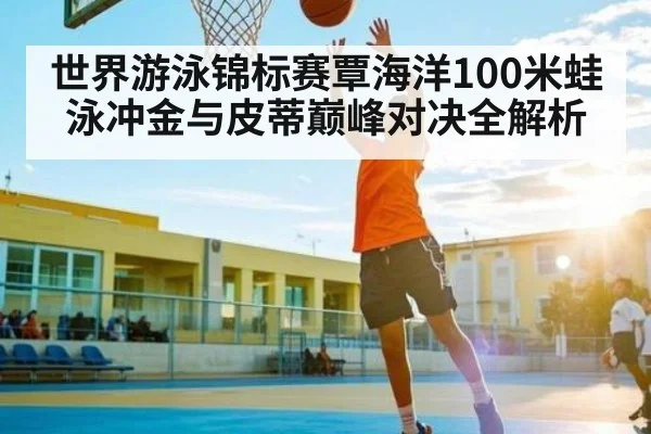 世界游泳锦标赛覃海洋100米蛙泳冲金与皮蒂巅峰对决全解析