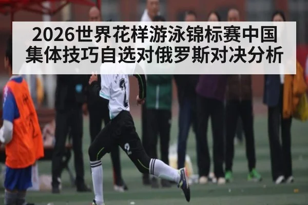 2026世界花样游泳锦标赛中国集体技巧自选对俄罗斯对决分析