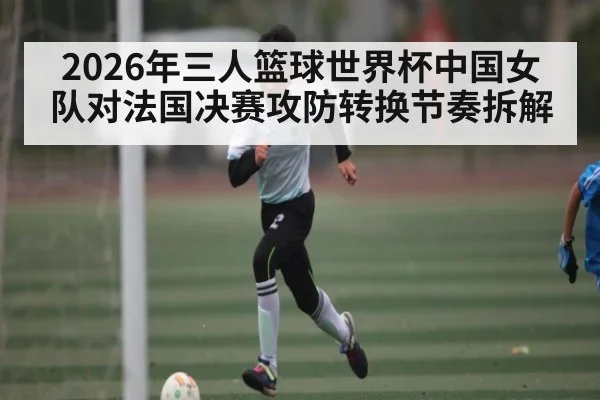 2026年三人篮球世界杯中国女队对法国决赛攻防转换节奏拆解